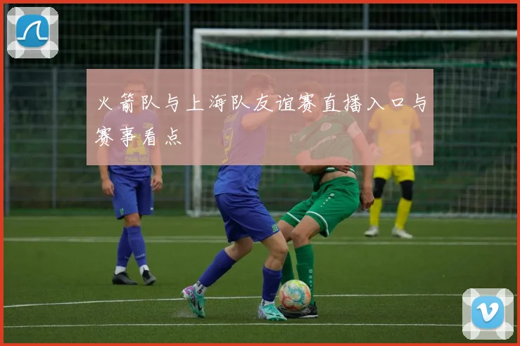 火箭队与上海队友谊赛直播入口与赛事看点