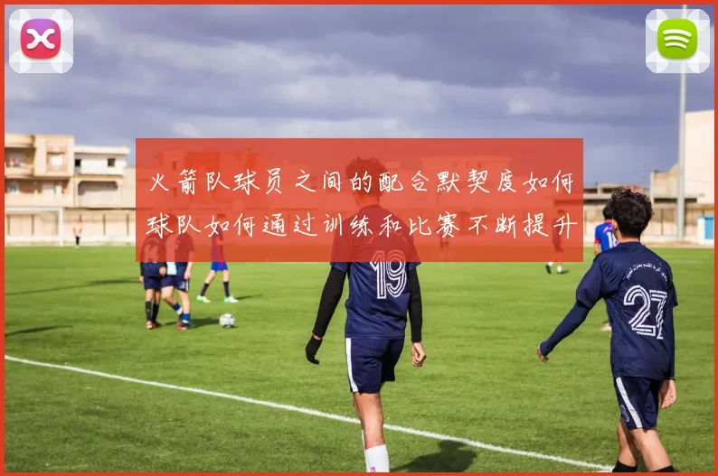 火箭队球员之间的配合默契度如何球队如何通过训练和比赛不断提升团队协作能力