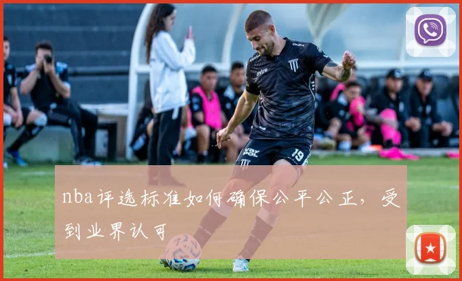 nba评选标准如何确保公平公正，受到业界认可