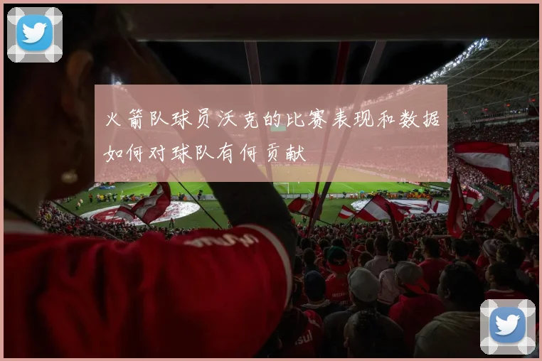 火箭队球员沃克的比赛表现和数据如何对球队有何贡献