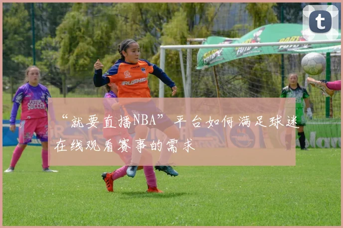 “就要直播NBA”平台如何满足球迷在线观看赛事的需求