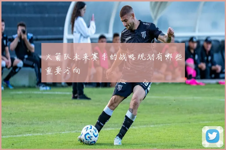 火箭队未来赛季的战略规划有哪些重要方向